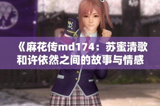 《麻花传md174：苏蜜清歌和许依然之间的故事与情感》
