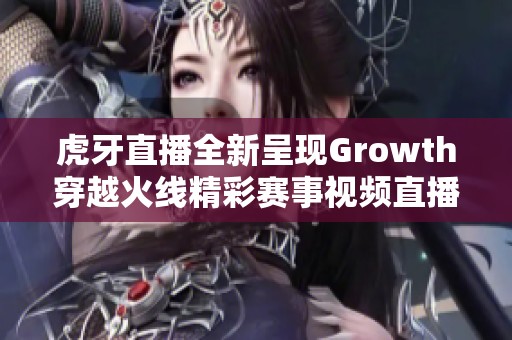 虎牙直播全新呈现Growth穿越火线精彩赛事视频直播