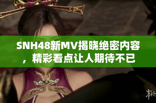 SNH48新MV揭晓绝密内容，精彩看点让人期待不已