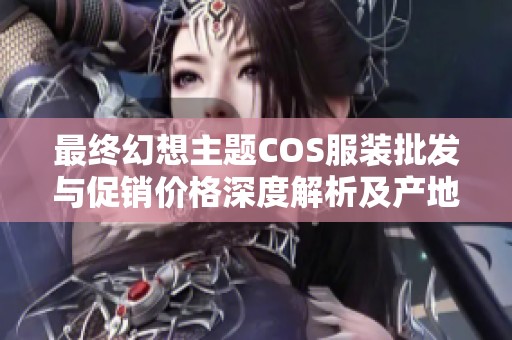 最终幻想主题COS服装批发与促销价格深度解析及产地介绍