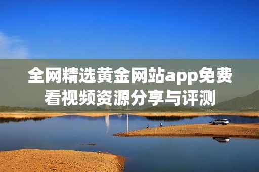 全网精选黄金网站app免费看视频资源分享与评测