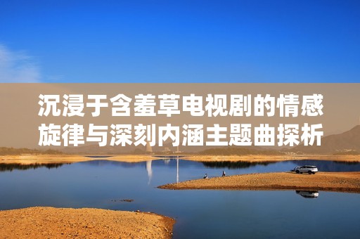 沉浸于含羞草电视剧的情感旋律与深刻内涵主题曲探析