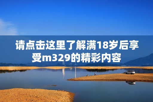 请点击这里了解满18岁后享受m329的精彩内容