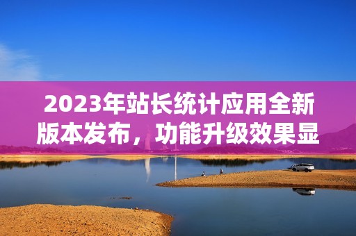 2023年站长统计应用全新版本发布，功能升级效果显著