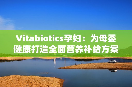 Vitabiotics孕妇：为母婴健康打造全面营养补给方案