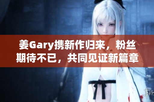 姜Gary携新作归来，粉丝期待不已，共同见证新篇章