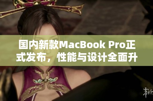 国内新款MacBook Pro正式发布，性能与设计全面升级