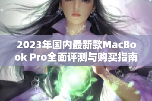 2023年国内最新款MacBook Pro全面评测与购买指南