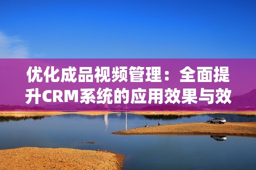 优化成品视频管理：全面提升CRM系统的应用效果与效率