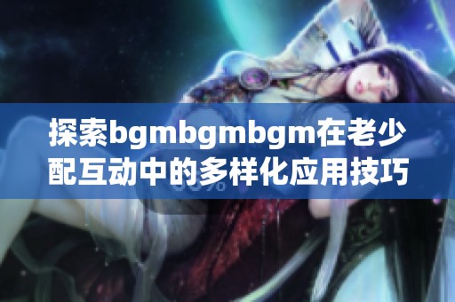 探索bgmbgmbgm在老少配互动中的多样化应用技巧与方法