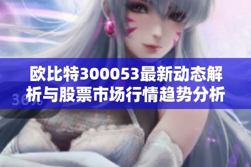 欧比特300053最新动态解析与股票市场行情趋势分析