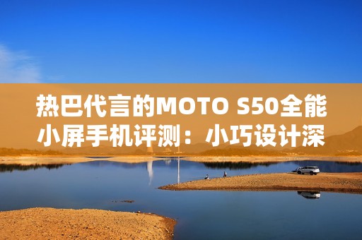 热巴代言的MOTO S50全能小屏手机评测：小巧设计深受喜爱