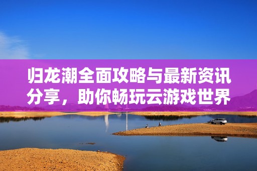 归龙潮全面攻略与最新资讯分享，助你畅玩云游戏世界