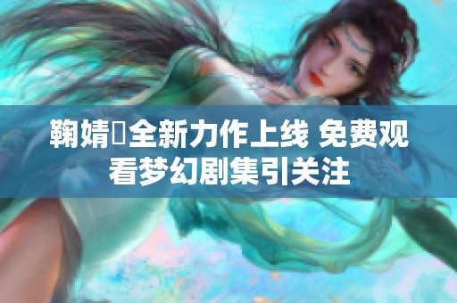 鞠婧祎全新力作上线 免费观看梦幻剧集引关注