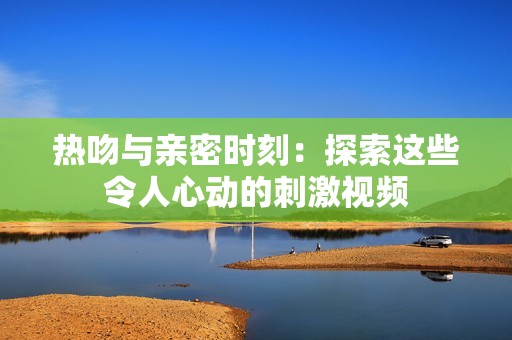 热吻与亲密时刻：探索这些令人心动的刺激视频