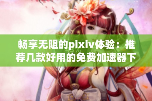 畅享无阻的pixiv体验：推荐几款好用的免费加速器下载方法