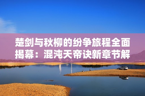 楚剑与秋柳的纷争旅程全面揭幕：混沌天帝诀新章节解析