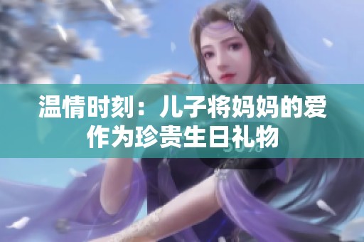 温情时刻：儿子将妈妈的爱作为珍贵生日礼物