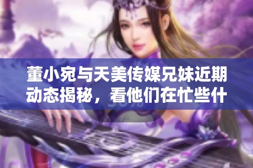 董小宛与天美传媒兄妹近期动态揭秘，看他们在忙些什么