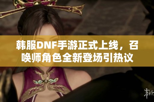 韩服DNF手游正式上线，召唤师角色全新登场引热议