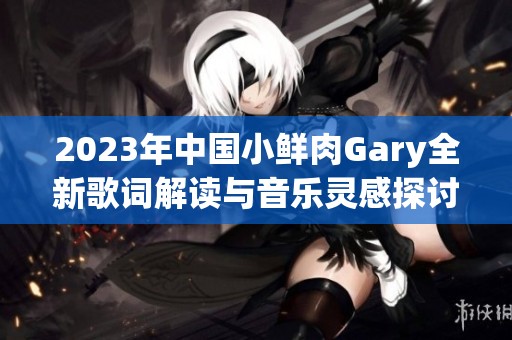 2023年中国小鲜肉Gary全新歌词解读与音乐灵感探讨