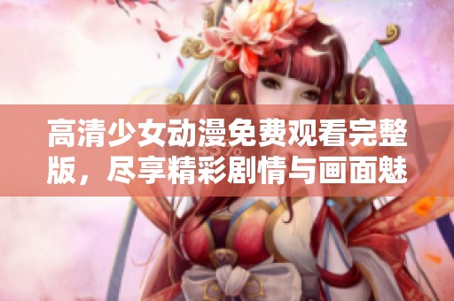 高清少女动漫免费观看完整版，尽享精彩剧情与画面魅力